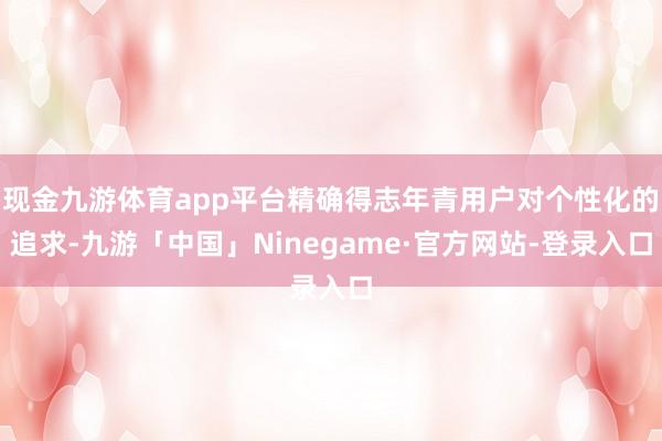 现金九游体育app平台精确得志年青用户对个性化的追求-九游「