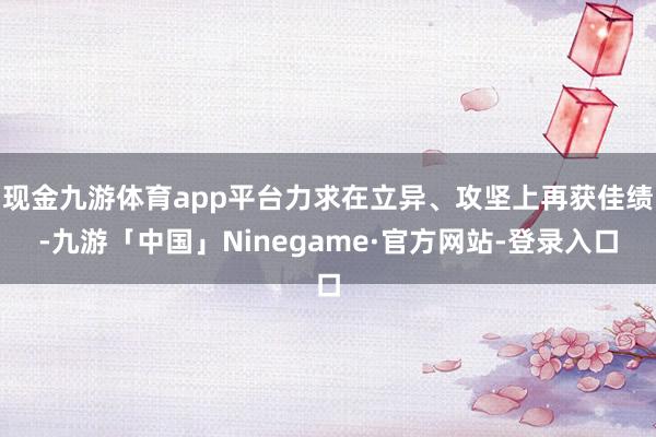 现金九游体育app平台力求在立异、攻坚上再获佳绩-九游「中国