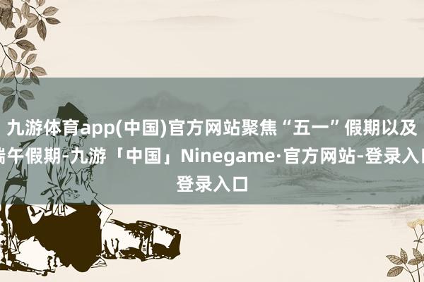 九游体育app(中国)官方网站聚焦“五一”假期以及端午假期-九游「中国」Ninegame·官方网站-登录入口