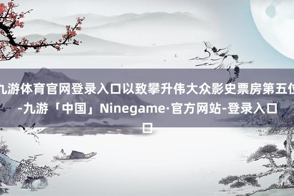 九游体育官网登录入口以致攀升伟大众影史票房第五位-九游「中国