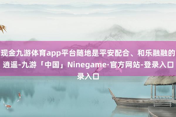 现金九游体育app平台随地是平安配合、和乐融融的逍遥-九游「