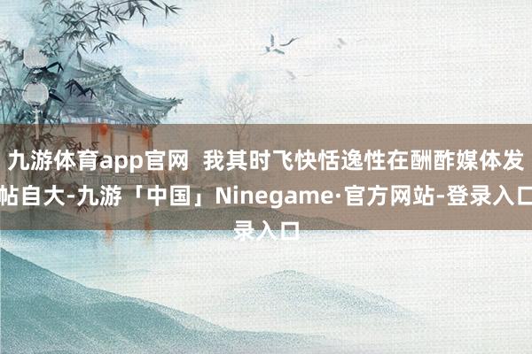 九游体育app官网  我其时飞快恬逸性在酬酢媒体发帖自大-九
