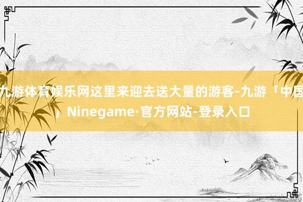 九游体育娱乐网这里来迎去送大量的游客-九游「中国」Nineg