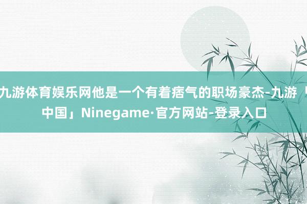 九游体育娱乐网他是一个有着痞气的职场豪杰-九游「中国」Nin