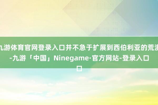 九游体育官网登录入口并不急于扩展到西伯利亚的荒漠-九游「中国