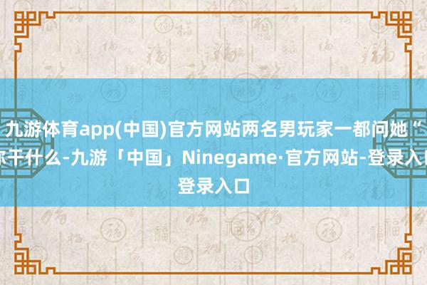 九游体育app(中国)官方网站两名男玩家一都问她“你干什么-