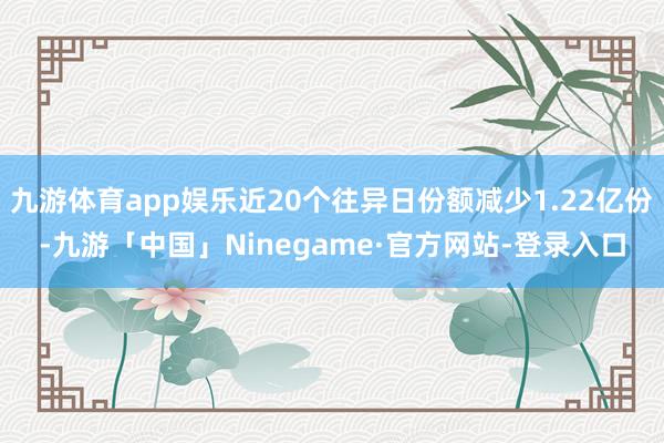 九游体育app娱乐近20个往异日份额减少1.22亿份-九游「中国」Ninegame·官方网站-登录入口