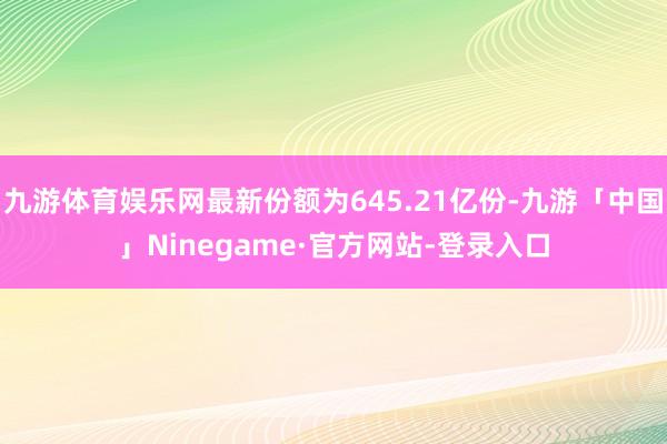 九游体育娱乐网最新份额为645.21亿份-九游「中国」Ninegame·官方网站-登录入口