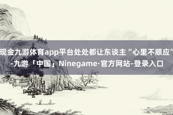 现金九游体育app平台处处都让东谈主“心里不顺应”-九游「中国」Ninegame·官方网站-登录入口