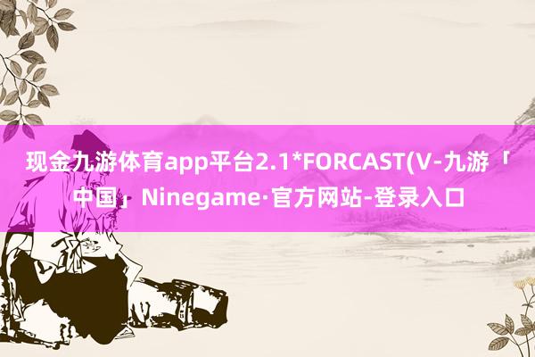 现金九游体育app平台2.1*FORCAST(V-九游「中国」Ninegame·官方网站-登录入口