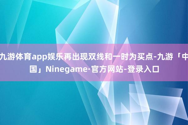 九游体育app娱乐再出现双线和一时为买点-九游「中国」Ninegame·官方网站-登录入口