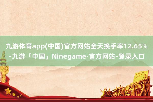 九游体育app(中国)官方网站全天换手率12.65%-九游「中国」Ninegame·官方网站-登录入口