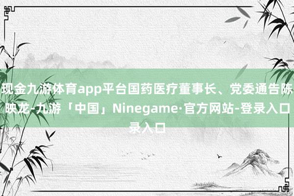 现金九游体育app平台国药医疗董事长、党委通告陈映龙-九游「中国」Ninegame·官方网站-登录入口