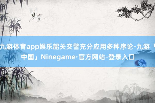 九游体育app娱乐韶关交警充分应用多种序论-九游「中国」Ni
