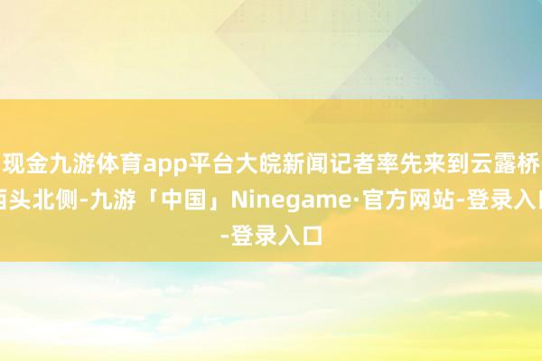 现金九游体育app平台大皖新闻记者率先来到云露桥西头北侧-九