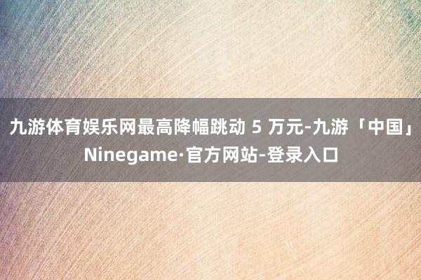 九游体育娱乐网最高降幅跳动 5 万元-九游「中国」Nineg