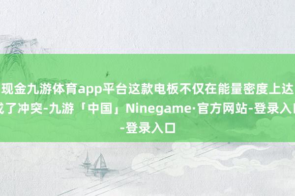 现金九游体育app平台这款电板不仅在能量密度上达成了冲突-九游「中国」Ninegame·官方网站-登录入口