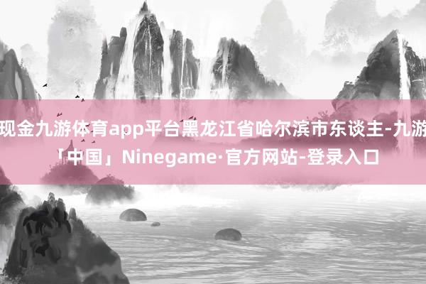 现金九游体育app平台黑龙江省哈尔滨市东谈主-九游「中国」N