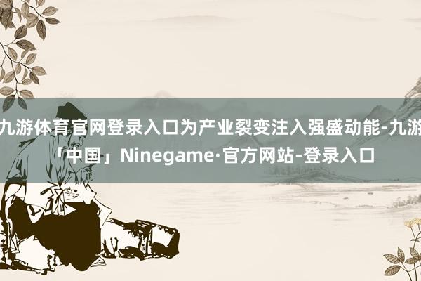 九游体育官网登录入口为产业裂变注入强盛动能-九游「中国」Ni