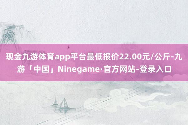 现金九游体育app平台最低报价22.00元/公斤-九游「中国