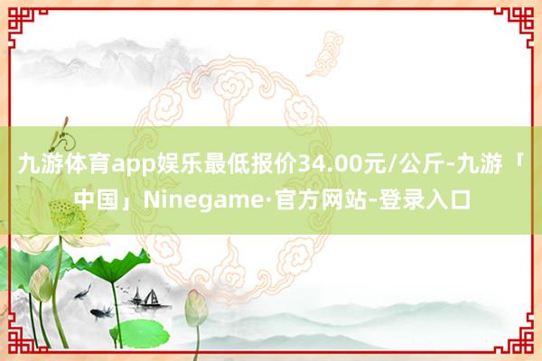 九游体育app娱乐最低报价34.00元/公斤-九游「中国」N