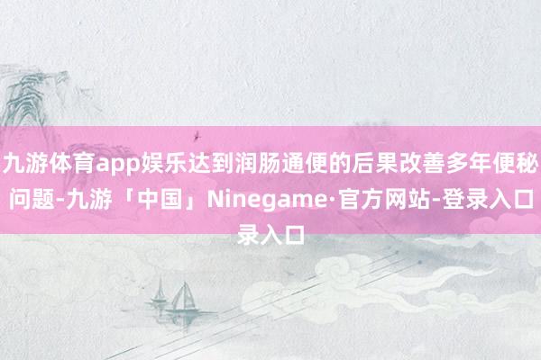 九游体育app娱乐达到润肠通便的后果改善多年便秘问题-九游「中国」Ninegame·官方网站-登录入口