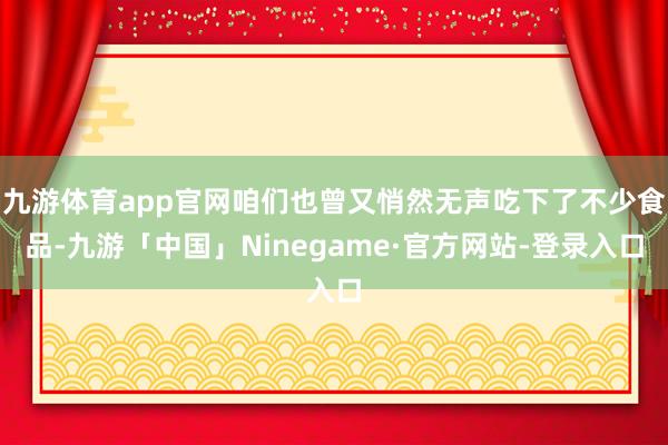 九游体育app官网咱们也曾又悄然无声吃下了不少食品-九游「中国」Ninegame·官方网站-登录入口