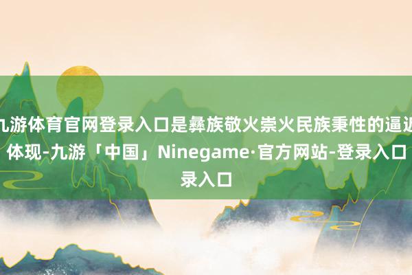 九游体育官网登录入口是彝族敬火崇火民族秉性的逼近体现-九游「中国」Ninegame·官方网站-登录入口
