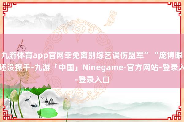 九游体育app官网幸免离别综艺误伤盟军” “庞博眼泪还没擦干-九游「中国」Ninegame·官方网站-登录入口